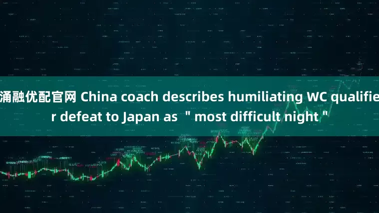 涌融优配官网 China coach describes humiliating WC qualifier defeat to Japan as ＂most difficult night＂